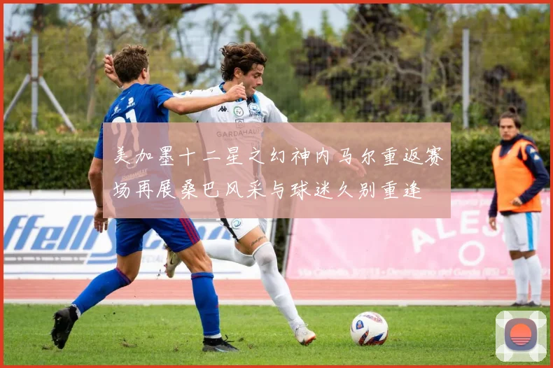 美加墨十二星之幻神内马尔重返赛场再展桑巴风采与球迷久别重逢