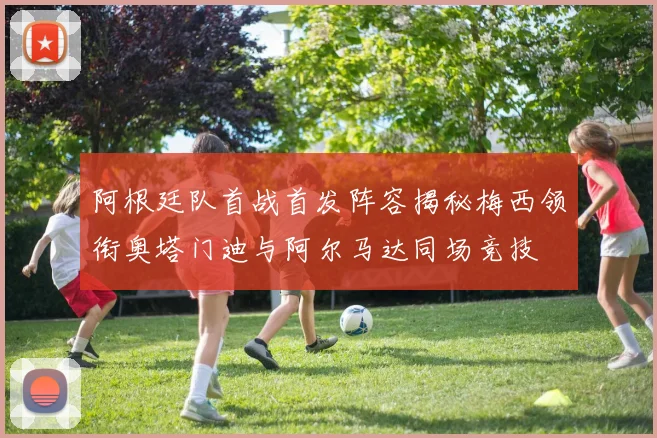 阿根廷队首战首发阵容揭秘梅西领衔奥塔门迪与阿尔马达同场竞技