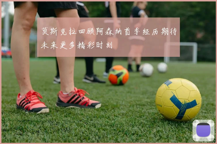 莫斯克拉回顾阿森纳首季经历期待未来更多精彩时刻