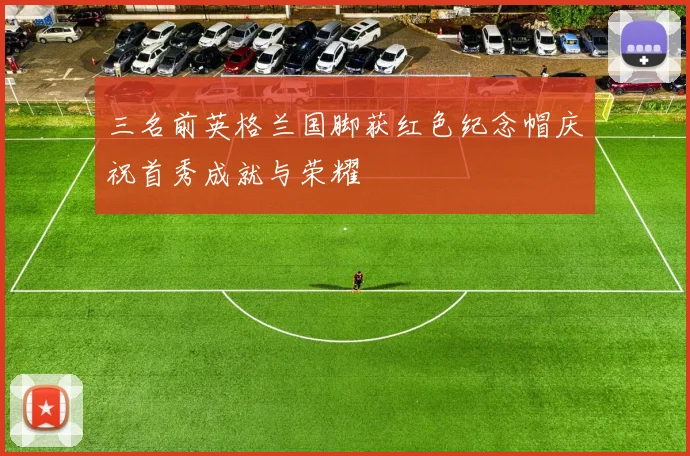 三名前英格兰国脚获红色纪念帽庆祝首秀成就与荣耀