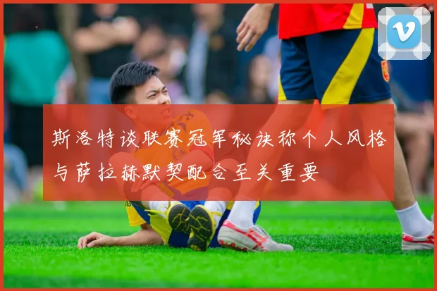 斯洛特谈联赛冠军秘诀称个人风格与萨拉赫默契配合至关重要