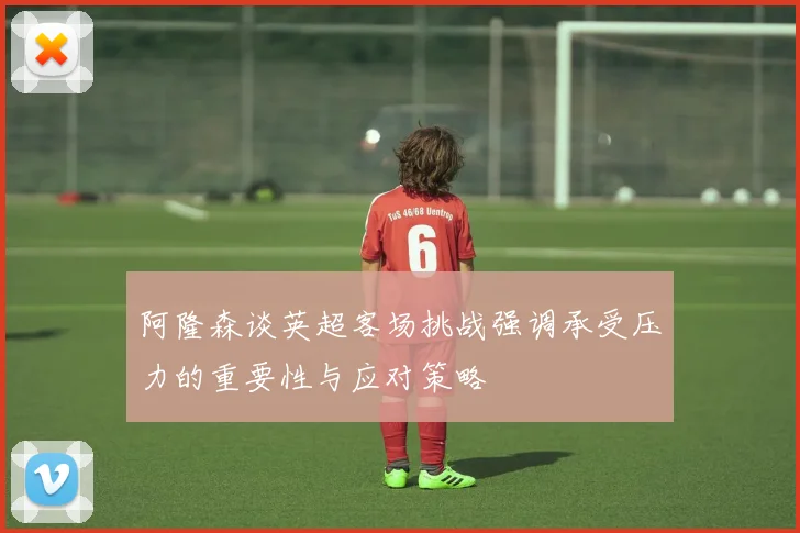 阿隆森谈英超客场挑战强调承受压力的重要性与应对策略