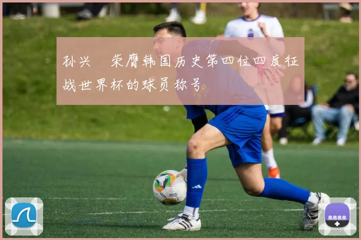 孙兴慜荣膺韩国历史第四位四度征战世界杯的球员称号