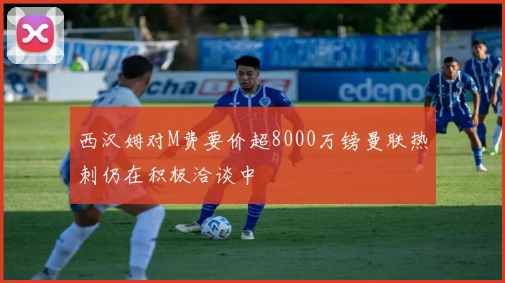 西汉姆对M费要价超8000万镑曼联热刺仍在积极洽谈中