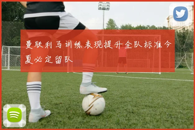 曼联利马训练表现提升全队标准今夏必定留队