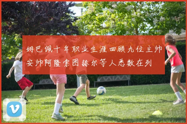 姆巴佩十年职业生涯回顾九位主帅安帅阿隆索图赫尔等人悉数在列