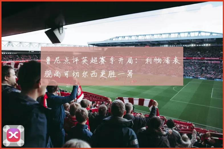 鲁尼点评英超赛季开局：利物浦表现尚可切尔西更胜一筹